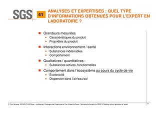 51© Yvon Gervaise, SGS MULTILAB Rouen – conférence à Compagnie des Experts près la Cour d’Appel de Rouen - Séminaire de formation du 09/09/14: Relations entre le laboratoire et l’expert
ANALYSES ET EXPERTISES : QUEL TYPE
D’INFORMATIONS OBTENUES POUR L’EXPERT EN
LABORATOIRE ?
Grandeurs mesurées
• Caractéristiques du produit
• Propriétés du produit
Interactions environnement / santé
• Substances indésirables
• Comportement
Qualitatives / quantitatives :
• Substances actives, fonctionnelles
Comportement dans l’écosystème au cours du cycle de vie
• Écotoxicité
• Dispersion dans l’air/eau/sol
41
 