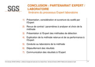 54© Yvon Gervaise, SGS MULTILAB Rouen – conférence à Compagnie des Experts près la Cour d’Appel de Rouen - Séminaire de formation du 09/09/14: Relations entre le laboratoire et l’expert
CONCLUSION : PARTENARIAT EXPERT /
LABORATOIRE
Itinéraire du processus Expert laboratoire
1) Présentation, considération et ouverture du scellé par
l’Expert
2) Revue de contrat / paramètres à analyser et choix de la
méthode
3) Présentation à l’Expert des méthodes de détection
4) Explication de la méthode retenue et de sa performance à
l’Expert
5) Conduite au laboratoire de la méthode
6) Dépouillement des résultats
7) Communication des résultats à l’Expert
 