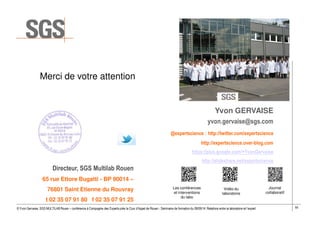 55© Yvon Gervaise, SGS MULTILAB Rouen – conférence à Compagnie des Experts près la Cour d’Appel de Rouen - Séminaire de formation du 09/09/14: Relations entre le laboratoire et l’expert
Yvon GERVAISE
yvon.gervaise@sgs.com
@expertscience : http://twitter.com/expertscience
http://expertscience.over-blog.com
https://plus.google.com/+YvonGervaise
http://slideshare.net/expertscience
Directeur, SGS Multilab Rouen
65 rue Ettore Bugatti - BP 90014 –
76801 Saint Etienne du Rouvray
t 02 35 07 91 80 f 02 35 07 91 25
Merci de votre attention
Les conférences
et interventions
du labo
Vidéo du
laboratoire
Journal
collaboratif
 
