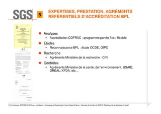 7© Yvon Gervaise, SGS MULTILAB Rouen – conférence à Compagnie des Experts près la Cour d’Appel de Rouen - Séminaire de formation du 09/09/14: Relations entre le laboratoire et l’expert
EXPERTISES, PRESTATION, AGRÉMENTS
RÉFÉRENTIELS D’ACCRÉDITATION BPL
Analyses
• Accréditation COFRAC : programme portée fixe / flexible
Études
• Reconnaissance BPL : étude OCDE, GIPC
Recherche
• Agréments Ministère de la recherche : CIR
Contrôles
• Agréments Ministère de la santé, de l’environnement, USAID,
DREAL, KFDA, etc…
5
 