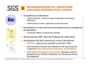 8© Yvon Gervaise, SGS MULTILAB Rouen – conférence à Compagnie des Experts près la Cour d’Appel de Rouen - Séminaire de formation du 09/09/14: Relations entre le laboratoire et l’expert
RECONNAISSANCES DU LABORATOIRE
QUELQUES CRITÈRES POUR L’EXPERT
Compétence du laboratoire
• moyens efficaces : réduire le risque d’importations de produits
défectueux
• Conformité aux normes, règlements suivant des tests
Accréditation et instrument de reconnaissance de la compétence
du laboratoire
• Exactitude, fiabilité, confiance des résultats
Reconnaissance BPL (Bonnes Pratiques de Laboratoire)
Accréditation doit être reconnue au niveau international
• COFRAC, organisme qui accrédite suivant ISO 17025.
• reconnaissance à travers des évaluations très rigoureuses de
l’organisme ILAC (International Laboratory ACcreditation)
• MRA (Mutual Recognition Agreement): laboratoire reconnu
globalement pour faciliter l’acceptation les résultats de test qui
accompagnent
5
 