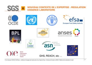 9© Yvon Gervaise, SGS MULTILAB Rouen – conférence à Compagnie des Experts près la Cour d’Appel de Rouen - Séminaire de formation du 09/09/14: Relations entre le laboratoire et l’expert
NOUVEAU CONTEXTE DE L’EXPERTISE : REGULATION/
EXIGENCE LABORATOIRE
GHS, REACH, etc …
6
 