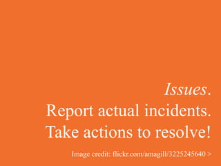 Issues.
Report actual incidents.
Take actions to resolve!
   Image credit: flickr.com/amagill/3225245640 >
 