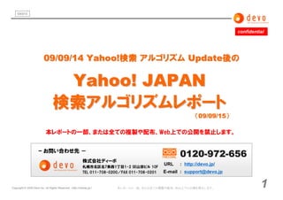 090915




                                                                                                                          confidential




                          09/09/14 Yahoo!検索 アルゴリズム Update後の

                                   Yahoo! JAPAN
                                  検索アルゴリズムレポート
                                                                                                            （09/09/15）

                            本レポートの一部、または全ての複製や配布、Web上での公開を禁止します。


                      ｰ お問い合わせ先 －
                                                                                                     0120-972-656
                                                           株式会社ディーボ
                                                                                               URL   : http://devo.jp/
                                                           札幌市北区北7条西1丁目1-2 SE山京ビル 10F
                                                           TEL 011-708-0200／FAX 011-708-0201   E-mail : support@devo.jp


Copyright © 2009 Devo inc. All Rights Reserved. （ http://namaz.jp/）       本レポートの一部、または全ての複製や配布、Web上での公開を禁止します。                      1
 