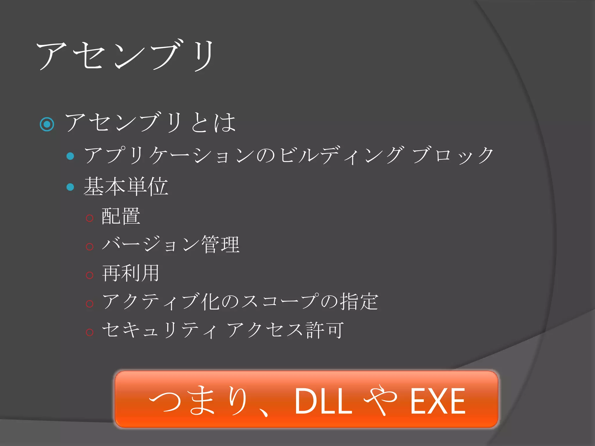 アセンブリアセンブリとはアプリケーションのビルディング ブロック基本単位配置バージョン管理再利用アクティブ化のスコープの指定セキュリティ アクセス許可つまり、DLL や EXE
