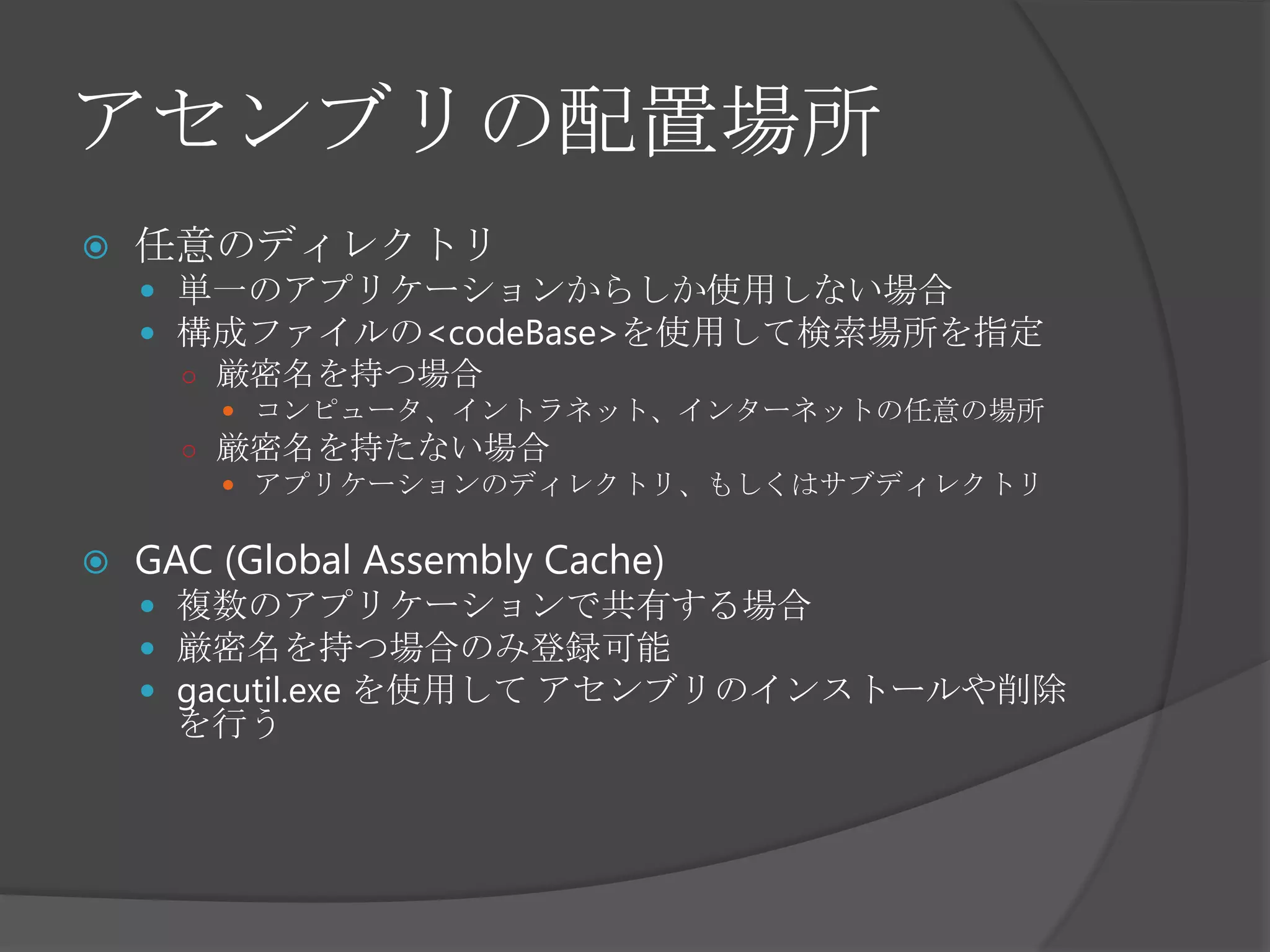 アセンブリの配置場所任意のディレクトリ単一のアプリケーションからしか使用しない場合構成ファイルの<codeBase>を使用して検索場所を指定厳密名を持つ場合コンピュータ、イントラネット、インターネットの任意の場所厳密名を持たない場合アプリケーションのディレクトリ、もしくはサブディレクトリGAC (Global Assembly Cache)複数のアプリケーションで共有する場合厳密名を持つ場合のみ登録可能gacutil.exe を使用して アセンブリのインストールや削除を行う