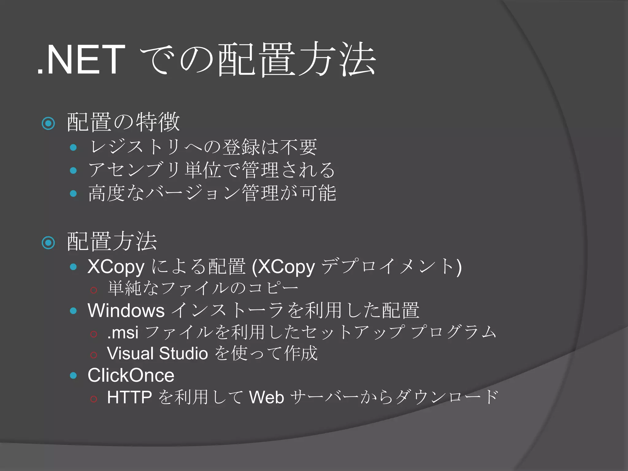 .NET での配置方法配置の特徴レジストリへの登録は不要アセンブリ単位で管理される高度なバージョン管理が可能配置方法XCopyによる配置 (XCopyデプロイメント)単純なファイルのコピーWindows インストーラを利用した配置.msiファイルを利用したセットアップ プログラムVisualStudio を使って作成ClickOnceHTTP を利用して Web サーバーからダウンロード