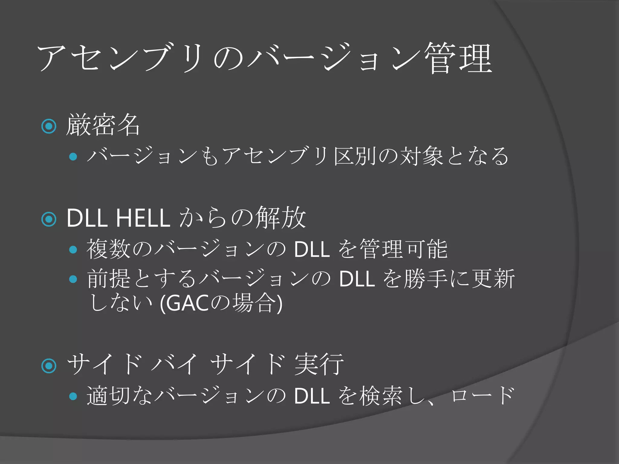 アセンブリのバージョン管理厳密名バージョンもアセンブリ区別の対象となるDLL HELL からの解放複数のバージョンの DLL を管理可能前提とするバージョンの DLL を勝手に更新しない (GACの場合)サイド バイ サイド 実行適切なバージョンの DLL を検索し、ロード