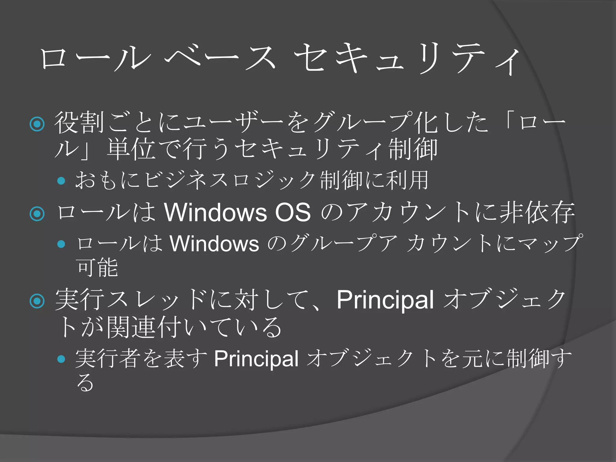 ロール ベース セキュリティ役割ごとにユーザーをグループ化した「ロール」単位で行うセキュリティ制御おもにビジネスロジック制御に利用ロールは Windows OS のアカウントに非依存ロールは Windows のグループア カウントにマップ可能実行スレッドに対して、Principal オブジェクトが関連付いている実行者を表す Principal オブジェクトを元に制御する