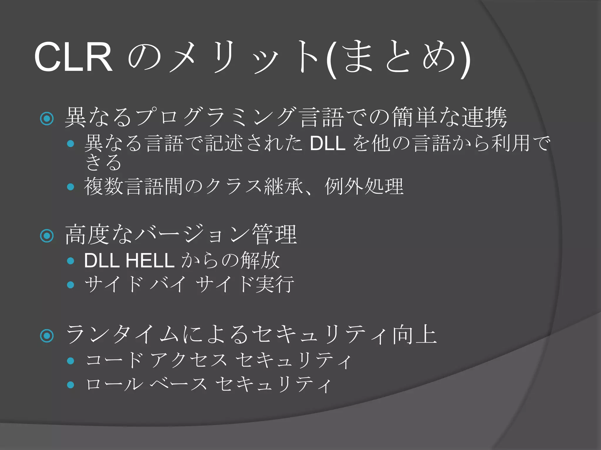 CLR のメリット(まとめ)異なるプログラミング言語での簡単な連携異なる言語で記述された DLL を他の言語から利用できる複数言語間のクラス継承、例外処理高度なバージョン管理DLLHELL からの解放サイド バイ サイド実行ランタイムによるセキュリティ向上コード アクセス セキュリティロール ベース セキュリティ