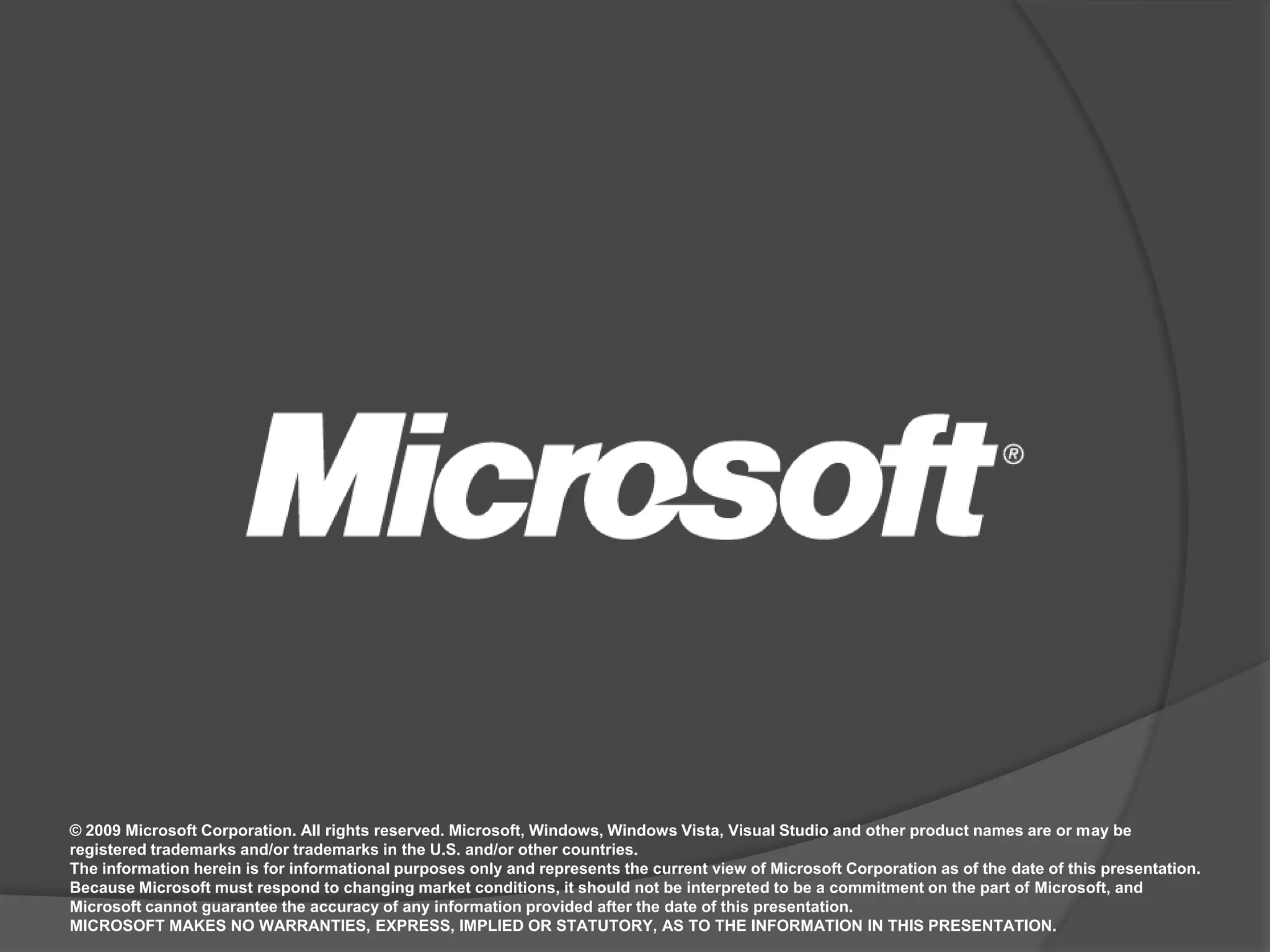© 2009 Microsoft Corporation. All rights reserved. Microsoft, Windows, Windows Vista, Visual Studio and other product names are or may be registered trademarks and/or trademarks in the U.S. and/or other countries.The information herein is for informational purposes only and represents the current view of Microsoft Corporation as of the date of this presentation.  Because Microsoft must respond to changing market conditions, it should not be interpreted to be a commitment on the part of Microsoft, and Microsoft cannot guarantee the accuracy of any information provided after the date of this presentation.  MICROSOFT MAKES NO WARRANTIES, EXPRESS, IMPLIED OR STATUTORY, AS TO THE INFORMATION IN THIS PRESENTATION.