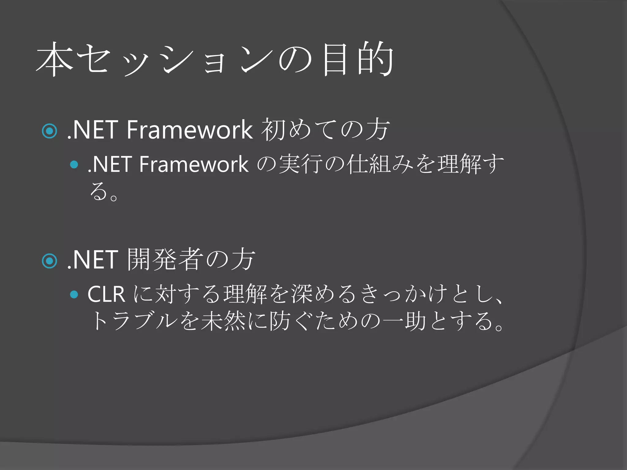 本セッションの目的.NET Framework初めての方.NET Framework の実行の仕組みを理解する。.NET 開発者の方CLR に対する理解を深めるきっかけとし、トラブルを未然に防ぐための一助とする。