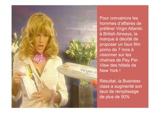 Pour convaincre les
hommes d’affaires de
préférer Virgin Atlantic
à British Airways, la
marque à décidé de
proposer un faux film
porno de 7 mns à
visionner sur les
chaînes de Pay Per
View des hôtels de
New York !

Résultat, la Business
class a augmenté son
taux de remplissage
de plus de 50%
 