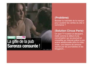 (Problème)
Booster la notoriété de la marque
pour soutenir les ventes du site e-
commerce ?


(Solution Circus Paris)
Un spot TV trublion et décapant,
traité comme le début d une
conversation qui se poursuit et
s ampliﬁe sur internet grâce à une
scène additionnelle dans la vidéo
virale, une histoire de censure
reprise par les journalistes et les
bloggeurs…
 