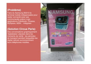 (Problème)
Faire du Samsung B3310 le
terminal mobile indispensable pour
rester connecté avec ses
communautés grâce à ses
applications Facebook, Picassa,
MySpace, MSN… intégrées


(Solution Circus Paris)
Des conversations graphiquement
 digitalisées placées dans les
moments de vérité : les périodes
de transport pendant lesquelles les
digital natives surconsomment
leurs téléphones mobiles.
 