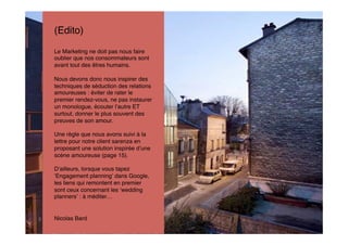 (Edito)
Le Marketing ne doit pas nous faire
oublier que nos consommateurs sont
avant tout des êtres humains.

Nous devons donc nous inspirer des
techniques de séduction des relations
amoureuses : éviter de rater le
premier rendez-vous, ne pas instaurer
un monologue, écouter l autre ET
surtout, donner le plus souvent des
preuves de son amour.

Une règle que nous avons suivi à la
lettre pour notre client sarenza en
proposant une solution inspirée d une
scène amoureuse (page 15).

D ailleurs, lorsque vous tapez
 Engagement planning dans Google,
les liens qui remontent en premier
sont ceux concernant les wedding
planners : à méditer…


Nicolas Bard
 