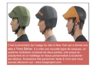 C est la promotion de l usage du vélo à New York qui a donné une
idée à Yves Béhar. Il a créé une nouvelle ligne de casques, un
système modulaire composé de deux parties, une coque en
polystyrène et un habillage en tissus personnalisé à scratcher
par-dessus. Accessoire très personnel, facile à vivre que vous
pouvez découvrir sur : www.fuseproject.com
 