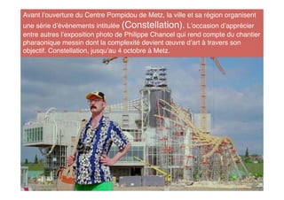 Avant l ouverture du Centre Pompidou de Metz, la ville et sa région organisent
une série d évènements intitulée (Constellation). L occasion d apprécier
entre autres l exposition photo de Philippe Chancel qui rend compte du chantier
pharaonique messin dont la complexité devient œuvre d art à travers son
objectif. Constellation, jusqu au 4 octobre à Metz.
 