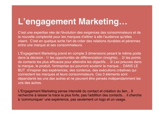 L engagement Marketing…
C est une expertise née de l'évolution des exigences des consommateurs et de
la nouvelle complexité pour les marques d'attirer à elle l'audience qu'elles
visent. C est en quelque sorte l'art de créer des relations durables et pérennes
entre une marque et ses consommateurs.

L Engagement Marketing prend en compte 3 dimensions pesant le même poids
dans la décision : 1/ les opportunités de différenciation (insights)… 2/ les points
de contacts les plus efﬁcaces pour atteindre les objectifs… 3/ Les preuves dans
la marque, le produit, l'entreprise qui pourront soutenir la marque… DANS LE
BUT d inspirer des expériences, des contenus, des exécutions créatives qui
connectent les marques et leurs consommateurs. Ces 3 éléments sont
dépendants les uns des autres et ne peuvent être pensés indépendamment les
uns des autres.

L Engagement Marketing pense intensité du contact et création du lien... Il
recherche à laisser la trace la plus forte, pas l'addition des contacts… il cherche
à communiquer une expérience, pas seulement un logo et un usage.
 
