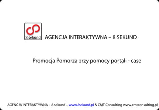 AGENCJA INTERAKTYWNA – 8 SEKUND



              Promocja Pomorza przy pomocy portali - case




AGENCJA INTERAKTYWNA - 8 sekund – www.8sekund.pl & CMT Consulting www.cmtconsulting.pl
 