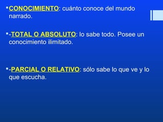 CONOCIMIENTO: cuánto conoce del mundo 
narrado. 
-TOTAL O ABSOLUTO: lo sabe todo. Posee un 
conocimiento ilimitado. 
-PARCIAL O RELATIVO: sólo sabe lo que ve y lo 
que escucha. 
 