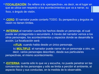  FOCALIZACIÓN: Se refiere a la «perspectiva», es decir, es el lugar en 
que se ubica con respecto a los acontecimientos que va a narrar, su 
foco, o ángulo de visión. 
 -CERO: El narrador puede contarlo TODO. Su perspectiva y ángulos de 
visión no tienen límites. 
 -INTERNA:el narrador cuenta los hechos desde un personaje, el cual 
puede ser protagonista o secundario. A través del narrador vemos a los 
otros personajes, los acontecimientos y espacios donde se desarrolla la 
acción. La focalización será: 
a)FIJA: cuando habla desde un único personaje. 
b) MÚLTIPLE: el narrador puede narrar de un personaje a otro, es 
decir, varios personajes describen, desde sus particulares 
perspectivas, el mismo acontecimiento. 
 -EXTERNA: cuenta sólo lo que ve y escucha, no puede penetrar en las 
conciencias de los personajes y sólo se limita a percibir el ambiente, el 
aspecto físico y sus conductas, en la medida de lo observable. 
 
