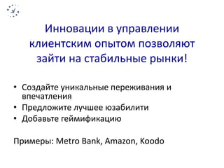 Инновации в управлении 
клиентским опытом позволяют 
зайти на стабильные рынки! 
• Создайте уникальные переживания и 
впечатления 
• Предложите лучшее юзабилити 
• Добавьте геймификацию 
Примеры: Metro Bank, Amazon, Koodo 
 