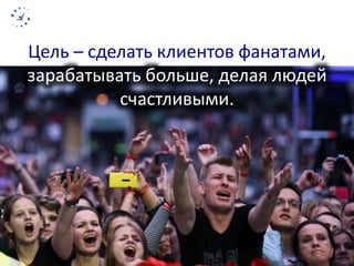 Цель – сделать клиентов фанатами, 
зарабатывать больше, делая людей 
счастливыми. 
 