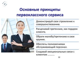 Основные принципы 
первоклассного сервиса 
Демонстрируй свое стремление к 
совершенствованию. 
Расценивай претензию, как подарок 
клиента. 
Обрати жалобу/претензию в свое 
оружие. 
Обеспечь полномочиями 
обслуживающий персонал. 
Создавай эмоциональные связи с 
клиентом ……….. 
32 
 