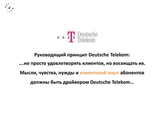 Руководящий принцип Deutsche Telekom: 
….не просто удовлетворять клиентов, но восхищать их. 
Мысли, чувства, нужды и клиентский опыт абонентов 
должны быть драйвером Deutsche Telekom… 
 