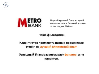 Первый крупный банк, который 
вошел на рынок Великобритании 
за последние 100 лет. 
Наша философия: 
Клиент готов променять низкие процентные 
ставки на лучший клиентский опыт. 
Успешный бизнес завоевывает фанатов, а не 
клиентов. 
 