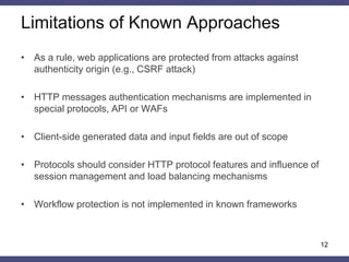Known Approaches 
•CSRF-tokens 
–Encryption-based 
–HMAC-based 
•Authenticated HTTP requests 
–RFC 6749 «The OAuth 1.0 Protocol» 
•«Signed requests» API (Yahoo, Amazon, Facebook, Twitter) 
•WAF 
–ModSecurity: HMAC Token Protection 
–F5 Networks ASM: Dynamic Content Value 
•Frameworks 
–ASP.NET Event Validation, View State MAC 
12  