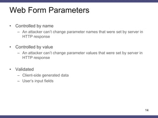 Authenticator Base String 
•Authenticator base string (ABS) is a normalized string, calculated from object’s and subject’s attributes according to security policy 
•The ABS includes the following elements of the HTTP request 
–Parameter names and values 
–User’s identifiers (session cookie mandatory should be there) 
–Resource’s identifier (URI) 
–HTTP request method 
–HTTP custom headers 
•Encoding and delimiters 
–BASE64, HEX 
–Special characters (# & ; =) 
14  