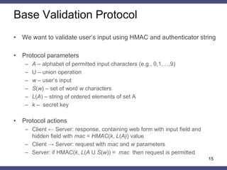 Web Form Parameters 
•Controlled by name 
–An attacker can’t change parameter names that were set by server in HTTP response 
•Controlled by value 
–An attacker can’t change parameter values that were set by server in HTTP response 
•Validated 
–Client-side generated data 
–User’s input fields 
15  