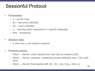Sessionless Protocol 
•Parameters 
–k – server’s master key 
–kr – server’s one-time random key 
–IDr – resource's identifier 
–IDs – user’s identifier 
–LP – security policy expressed in a specific language 
–time – timestamp 
–E – encryption function, h – hash function 
•All servers share the same master key and there are no data in session 
•Protocol actions 
–Client → Server: initial request from user (IDs) to resource (IDr) 
–Client ← Server: response , containing access attributes mac = h(kr, auth, time) and Ek(LP , time, kr) 
–Client → Server: final request with IDs’, IDr’, mac’, Ek(LP, time, kr) 
19  