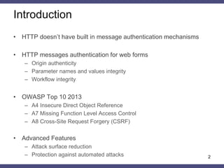 Introduction 
•HTTP doesn’t have built in message authentication mechanisms 
•HTTP messages authentication for web forms 
–Origin authenticity 
–Parameter names and values integrity 
–Workflow integrity 
•OWASP Top 10 2013 
–A4 Insecure Direct Object Reference 
–A7 Missing Function Level Access Control 
–A8 Cross-Site Request Forgery (CSRF) 
•Advanced Features 
–Attack surface reduction 
–Protection against automated attacks 
2  
