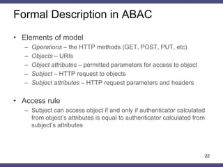 •ABAC can be configured to implement DAC, MAC, or RBAC (Jin, Krishnan, Sandhu, 2012) 
•Attribute is a property expressed as a name:value pair associated with any entity in the system 
•The proposed method of HTTP messages authentication can be expressed in terms of ABAC model 
•All this creates the prerequisites for unified access control mechanism in web applications 
ABAC properties 
22  