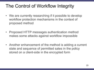 •Elements of model 
–Operations – the HTTP methods (GET, POST, PUT, etc) 
–Objects – URIs 
–Object attributes – permitted parameters for access to object 
–Subject – HTTP request to objects 
–Subject attributes – HTTP request parameters and headers 
•Access rule 
–Subject can access object if and only if authenticator calculated from object’s attributes is equal to authenticator calculated from subject’s attributes 
Formal Description in ABAC 
23  