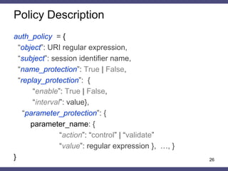 Features 
•Strict protection against CSRF attack 
•CSRF-tokens protection 
–time to live – protection against replay attacks 
–randomization – protection against BREACH-like attacks 
–context – protection against leakage 
•Integrity control of parameter names and values 
•Parameter values validation in a given alphabet 
•Support configuration without persistent and sharing sessions 
26  