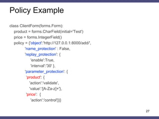 Policy Description 
auth_policy = { 
“object”: URI regular expression, 
“subject”: session identifier name, 
“name_protection”: True | False, 
“replay_protection”: { 
“enable”: True | False, 
“interval”: value}, 
“parameter_protection”: { 
parameter_name: { 
“action”: “control” | “validate” 
“value”: regular expression }, …, } 
} 
27  
