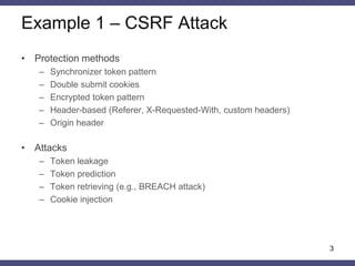 Example 1 – CSRF Attack 
3 
•Protection methods 
–Synchronizer token pattern 
–Double submit cookies 
–Encrypted token pattern 
–Header-based (Referer, X-Requested-With, custom headers) 
–Origin header 
•Attacks 
–Token leakage 
–Token prediction 
–Token retrieving (e.g., BREACH attack) 
–Cookie injection 
 