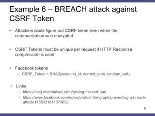 Example 6 – BREACH attack against CSRF Token 
•Attackers could figure out CSRF token even when the communication was encrypted 
•CSRF Tokens must be unique per request if HTTP Response compression is used 
•Facebook tokens 
–CSRF_Token = SHA2(accound_id, current_date, random_salt) 
•Links 
–https://blog.whitehatsec.com/raising-the-csrf-bar/ 
–https://www.facebook.com/notes/protect-the-graph/preventing-a-breach- attack/1455331811373632 
8  