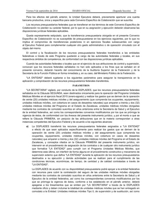 Viernes 9 de septiembre de 2016 DIARIO OFICIAL (Segunda Sección) 35
Para los efectos del párrafo anterior, la Unidad Ejecutora deberá, previamente aperturar una cuenta
bancaria productiva, única y específica para cada Convenio Específico de Colaboración que se suscriba.
Los recursos presupuestarios federales que se transfieran en los términos de este Convenio Específico de
Colaboración no pierden su carácter federal, por lo que en su asignación y ejecución deberán observarse las
disposiciones jurídicas federales aplicables.
Queda expresamente estipulado, que la transferencia presupuestaria otorgada en el presente Convenio
Específico de Colaboración no es susceptible de presupuestarse en los ejercicios siguientes, por lo que no
implica el compromiso de transferencias posteriores ni en ejercicios fiscales subsecuentes con cargo
al Ejecutivo Federal para complementar cualquier otro gasto administrativo o de operación vinculado con el
objeto del mismo.
El control y la fiscalización de los recursos presupuestarios federales transferidos a las entidades
federativas a través de este Programa quedarán a cargo de las autoridades federales y locales, en sus
respectivos ámbitos de competencia, de conformidad con las disposiciones jurídicas aplicables.
Cuando las autoridades federales o locales que en el ejercicio de sus atribuciones de control y supervisión,
conozcan que los recursos federales señalados no han sido aplicados a los fines que se señalan en el
presente convenio, deberán hacerlo del conocimiento de la Auditoría Superior de la Federación y de la
Secretaría de la Función Pública en forma inmediata y, en su caso, del Ministerio Público de la Federación.
"LA ENTIDAD" deberá sujetarse a los siguientes parámetros para asegurar la transparencia en la
aplicación y comprobación de los recursos presupuestarios federales transferidos.
PARAMETROS
"LA SECRETARIA" vigilará, por conducto de la DGPLADES, que los recursos presupuestarios federales
señalados en la Cláusula SEGUNDA, sean destinados únicamente para la operación del Programa Unidades
Médicas Móviles en el ejercicio fiscal 2015 (enero-agosto) y realizar los gastos que se deriven de la operación
de veinte (20) unidades médicas móviles y del aseguramiento (que comprenda los ocupantes, equipamiento,
unidades médicas móviles, con cobertura en casos de desastres naturales) que amparen a treinta y dos (32)
unidades médicas móviles del Programa en el Estado de Zacatecas, unidades médicas móviles otorgadas
mediante los contratos de comodato suscritos en años anteriores entre la Secretaría de Salud y el Ejecutivo
de la entidad federativa, así como los correspondientes convenios modificatorios por los que se prórroga la
vigencia de éstos, de conformidad con los Anexos del presente instrumento jurídico, y por el monto a que se
refiere la Cláusula PRIMERA, sin perjuicio de las atribuciones que en la materia correspondan a otras
instancias competentes del Ejecutivo Federal y de acuerdo a los siguientes alcances:
a) La DGPLADES transferirá los recursos presupuestarios federales asignados a "LA ENTIDAD"
a efecto de que sean aplicados específicamente para realizar los gastos que se deriven de la
operación de veinte (20) unidades médicas móviles y del aseguramiento (que comprenda los
ocupantes, equipamiento, unidades médicas móviles, con cobertura en casos de desastres
naturales) que amparen a treinta y dos (32) unidades médicas móviles del Programa en el Estado de
Zacatecas, y conceptos citados en la Cláusula PRIMERA del presente instrumento jurídico, sin
intervenir en el procedimiento de asignación de los contratos o de cualquier otro instrumento jurídico
que formalice "LA ENTIDAD" para cumplir con el Programa Unidades Médicas Móviles, que
determine esta última, sin interferir de forma alguna en el procedimiento constructivo y mecanismo de
supervisión externo que defina "LA ENTIDAD" durante la aplicación de los recursos presupuestarios
destinados a su ejecución y demás actividades que se realicen para el cumplimiento de las
condiciones técnicas, económicas, de tiempo, de cantidad y de calidad contratadas a través de
"LA ENTIDAD".
La DGPLADES de acuerdo con su disponibilidad presupuestaria podrá apoyar a la entidad federativa
con recursos para cubrir la contratación del seguro de las unidades médicas móviles otorgadas
mediante los contratos de comodato suscritos en años anteriores entre la Secretaría de Salud y el
Ejecutivo de la entidad federativa, así como los correspondientes convenios modificatorios por los
que se prórroga la vigencia de éstos, conforme a los establecido en el párrafo anterior, deberá
apegarse a los lineamientos que se emiten por "LA SECRETARIA" a través de la DGPLADES
mediante oficio y deben incluirse la totalidad de unidades médicas móviles que se han entregado en
comodato a la Entidad: Unidades médicas móviles Tipo 0, de supervisión y de sustitución, así como
 