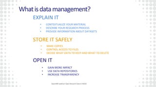 OpenAIREwebinar:OpenResearchDatainH2020
Whatisdatamanagement?
EXPLAIN IT
STORE IT SAFELY
OPEN IT
• CONTEXTUALIZE YOUR MATERIAL
• DESCRIBE YOUR RESEARCH PROCESS
• PROVIDE INFORMATION ABOUT DATASETS
• MAKE COPIES
• CONTROL ACCESS TO FILES
• DECIDE WHAT DATA TO KEEP AND WHAT TO DELETE
• GAIN MORE IMPACT
• USE DATA REPOSITORIES
• INCREASE TRANSPARENCY
 