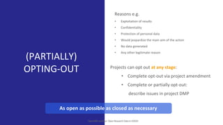 (PARTIALLY)
OPTING-OUT
OpenAIREwebinar:OpenResearchDatainH2020
Reasons e.g.
• Exploitation of results
• Confidentiality
• Protection of personal data
• Would jeopardize the main aim of the action
• No data generated
• Any other legitimate reason
As open as possible as closed as necessary
Projects can opt out at any stage:
• Complete opt-out via project amendment
• Complete or partially opt-out:
describe issues in project DMP
 