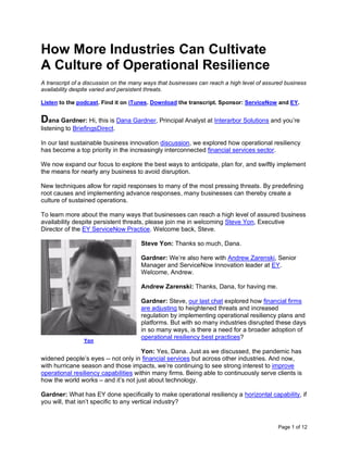 Page 1 of 12
How More Industries Can Cultivate
A Culture of Operational Resilience
A transcript of a discussion on the many ways that businesses can reach a high level of assured business
availability despite varied and persistent threats.
Listen to the podcast. Find it on iTunes. Download the transcript. Sponsor: ServiceNow and EY.
Dana Gardner: Hi, this is Dana Gardner, Principal Analyst at Interarbor Solutions and you’re
listening to BriefingsDirect.
In our last sustainable business innovation discussion, we explored how operational resiliency
has become a top priority in the increasingly interconnected financial services sector.
We now expand our focus to explore the best ways to anticipate, plan for, and swiftly implement
the means for nearly any business to avoid disruption.
New techniques allow for rapid responses to many of the most pressing threats. By predefining
root causes and implementing advance responses, many businesses can thereby create a
culture of sustained operations.
To learn more about the many ways that businesses can reach a high level of assured business
availability despite persistent threats, please join me in welcoming Steve Yon, Executive
Director of the EY ServiceNow Practice. Welcome back, Steve.
Steve Yon: Thanks so much, Dana.
Gardner: We’re also here with Andrew Zarenski, Senior
Manager and ServiceNow Innovation leader at EY.
Welcome, Andrew.
Andrew Zarenski: Thanks, Dana, for having me.
Gardner: Steve, our last chat explored how financial firms
are adjusting to heightened threats and increased
regulation by implementing operational resiliency plans and
platforms. But with so many industries disrupted these days
in so many ways, is there a need for a broader adoption of
operational resiliency best practices?
Yon: Yes, Dana. Just as we discussed, the pandemic has
widened people’s eyes -- not only in financial services but across other industries. And now,
with hurricane season and those impacts, we’re continuing to see strong interest to improve
operational resiliency capabilities within many firms. Being able to continuously serve clients is
how the world works – and it’s not just about technology.
Gardner: What has EY done specifically to make operational resiliency a horizontal capability, if
you will, that isn’t specific to any vertical industry?
Yon
 
