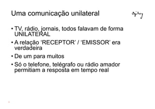 Uma comunicação unilateral

     • TV, rádio, jornais, todos falavam de forma
       UNILATERAL
     • A relação ‘RECEPTOR’ / ‘EMISSOR’ era
       verdadeira
     • De um para muitos
     • Só o telefone, telégrafo ou rádio amador
       permitiam a resposta em tempo real




14
 