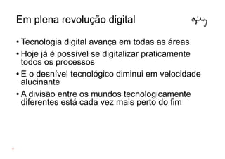 Em plena revolução digital

     • Tecnologia digital avança em todas as áreas
     • Hoje já é possível se digitalizar praticamente
       todos os processos
     • E o desnível tecnológico diminui em velocidade
       alucinante
     • A divisão entre os mundos tecnologicamente
       diferentes está cada vez mais perto do fim




17
 